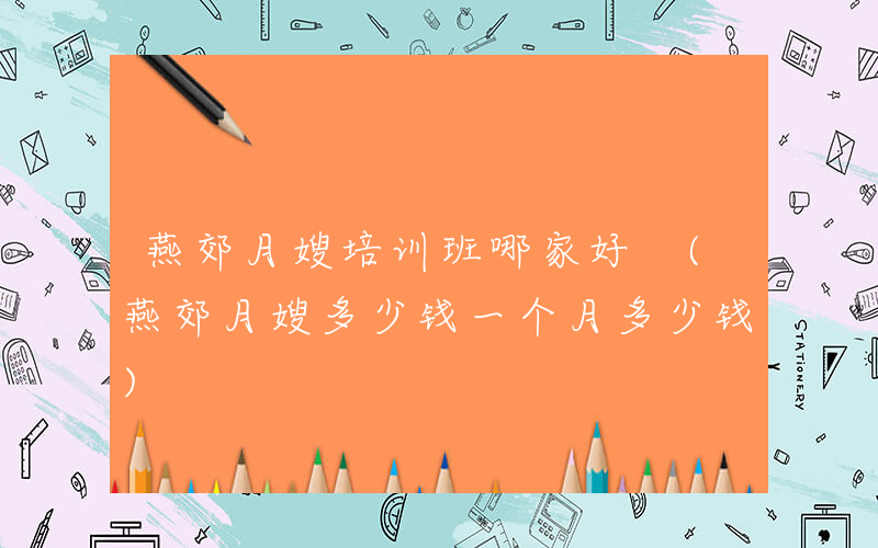燕郊月嫂培训班哪家好 (燕郊月嫂多少钱一个月多少钱)